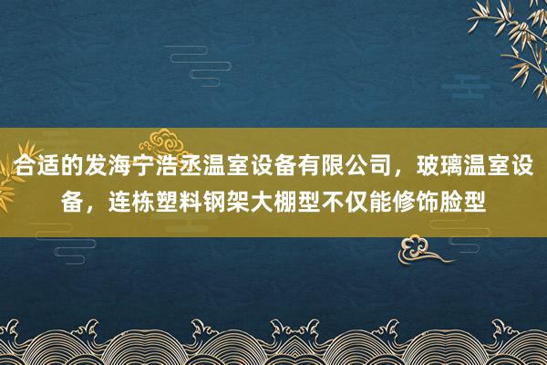 合适的发海宁浩丞温室设备有限公司，玻璃温室设备，连栋塑料钢架大棚型不仅能修饰脸型
